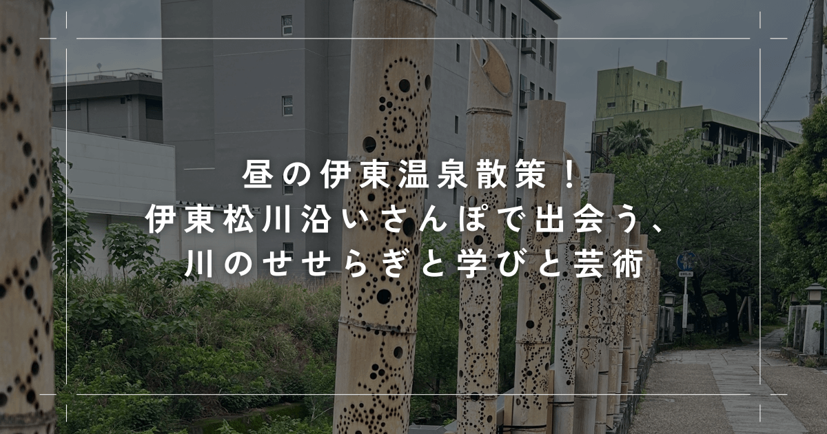 昼の伊東温泉散策！伊東松川沿いさんぽで出会う、川のせせらぎと学びと芸術