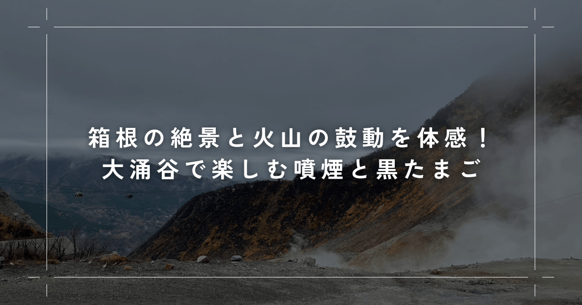 箱根の絶景と火山の鼓動を体感！大涌谷で楽しむ噴煙と黒たまご